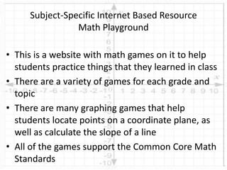 • This is a website with math games on it to help
students practice things that they learned in class
• There are a variety of games for each grade and
topic
• There are many graphing games that help
students locate points on a coordinate plane, as
well as calculate the slope of a line
• All of the games support the Common Core Math
Standards
Subject-Specific Internet Based Resource
Math Playground
 