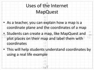 • As a teacher, you can explain how a map is a
coordinate plane and the coordinates of a map
• Students can create a map, like MapQuest and
plot places on their map and label them with
coordinates
• This will help students understand coordinates by
using a real life example
Uses of the Internet
MapQuest
 
