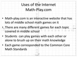 • Math-play.com is an interactive website that has
lots of middle school math games on it
• There are many different games for each topic
covered in middle school
• Students can play games with each other or
alone to brush up on their math knowledge
• Each game corresponded to the Common Core
Math Standards
Uses of the Internet
Math-Play.com
 