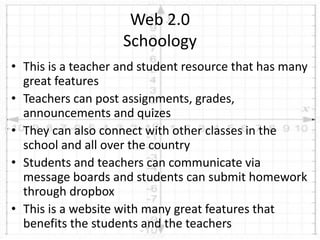 • This is a teacher and student resource that has many
great features
• Teachers can post assignments, grades,
announcements and quizes
• They can also connect with other classes in the
school and all over the country
• Students and teachers can communicate via
message boards and students can submit homework
through dropbox
• This is a website with many great features that
benefits the students and the teachers
Web 2.0
Schoology
 