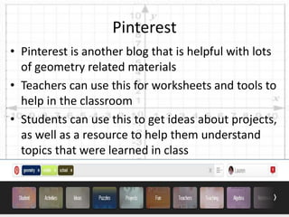 • Pinterest is another blog that is helpful with lots
of geometry related materials
• Teachers can use this for worksheets and tools to
help in the classroom
• Students can use this to get ideas about projects,
as well as a resource to help them understand
topics that were learned in class
Pinterest
 