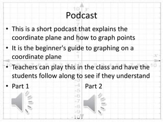 • This is a short podcast that explains the
coordinate plane and how to graph points
• It is the beginner's guide to graphing on a
coordinate plane
• Teachers can play this in the class and have the
students follow along to see if they understand
• Part 1 Part 2
Podcast
 