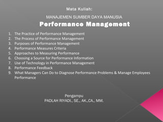 Mata Kuliah:
MANAJEMEN SUMBER DAYA MANUSIA
Performance Management
Pengampu
PADLAH RIYADI., SE., AK.,CA., MM.
1. The Practice of Performance Management
2. The Process of Performance Management
3. Purposes of Performance Management
4. Performance Measures Criteria
5. Approaches to Measuring Performance
6. Choosing a Source for Performance Information
7. Use of Technology in Performance Management
8. Performance Feedback
9. What Managers Can Do to Diagnose Performance Problems & Manage Employees
Performance
 