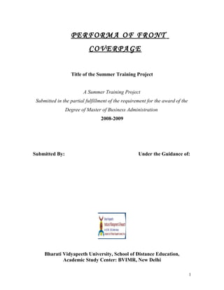 PERFORMA OF FRONT
COVERPAGE
Title of the Summer Training Project
A Summer Training Project
Submitted in the partial fulfillment of the requirement for the award of the
Degree of Master of Business Administration
2008-2009
Submitted By: Under the Guidance of:
Bharati Vidyapeeth University, School of Distance Education,
Academic Study Center: BVIMR, New Delhi
1
 