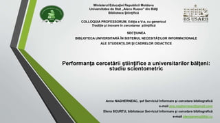 Ministerul Educaţiei Republicii Moldova 
Universitatea de Stat „Alecu Russo” din Bălţi 
Biblioteca Ştiinţifică 
COLLOQUIA PROFESSORUM, Ediţia a V-a, cu genericul 
Tradiţie şi inovare în cercetarea ştiinţifică 
SECŢIUNEA 
BIBLIOTECA UNIVERSITARĂ ÎN SISTEMUL NECESITĂŢILOR INFORMAŢIONALE 
ALE STUDENŢILOR ŞI CADRELOR DIDACTICE 
Performanţa cercetării ştiinţifice a universitarilor bălţeni: 
studiu scientometric 
Anna NAGHERNEAC, şef Serviciul Informare şi cercetare bibliografică 
e-mail ana.nagherneac@gmail.com 
Elena SCURTU, bibliotecar Serviciul Informare şi cercetare bibliografică 
e-mail elenagrama@list.ru 
 