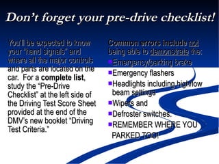Don’t forget your pre-drive checklist! You’ll be expected to know your “hand signals” and where all the major controls and parts are located on the car.  For a  complete list , study the “Pre-Drive Checklist” at the left side of the Driving Test Score Sheet provided at the end of the DMV’s new booklet “Driving Test Criteria.”  Common errors include   not  being able to  demonstrate  the: Emergency/parking brake Emergency flashers Headlights including high/low  beam settings Wipers and  Defroster switches. REMEMBER WHERE YOU  PARKED TOO! 