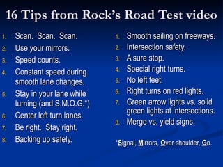 16 Tips from Rock’s Road Test video Scan.  Scan.  Scan. Use your mirrors. Speed counts. Constant speed during smooth lane changes. Stay in your lane while turning (and S.M.O.G.*) Center left turn lanes. Be right.  Stay right. Backing up safely. Smooth sailing on freeways. Intersection safety. A sure stop. Special right turns. No left feet. Right turns on red lights. Green arrow lights vs. solid green lights at intersections. Merge vs. yield signs. * S ignal,  M irrors,  O ver shoulder,  G o. 