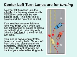 Center Left Turn Lanes  are for  turning A center left turn lane is in the  middle  of a two-way street and is marked on both sides by two painted lines.  The inner line is broken and the outer line is solid.  If a street has a center left turn lane, you  must  use it when you turn left [coming or going] or start a permitted U-turn.  You may only drive for  200 feet  in the center left turn lane.  This lane is  not  a regular traffic lane or a passing lane.  To turn left from this lane, signal and drive completely inside the center left turn lane.  Do  not  stop with the back of your vehicle blocking traffic. 
