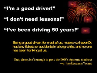 “ I’m a good driver!” “I don’t need lessons!”  “I’ve been driving 50 years!” Being a good driver, for most of us, means we haven’t had any tickets or accidents in a long while, and no one has been honking at us.  That, alone, isn’t enough to pass the DMV’s rigorous road test—a  “performance”  exam. 