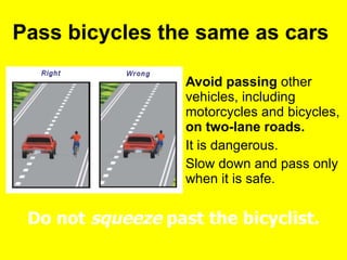 Pass bicycles the same as cars  Avoid passing  other vehicles, including motorcycles and bicycles,  on two-lane roads.   It is dangerous.  Slow down and pass only when it is safe.  Do not  squeeze  past the bicyclist. 