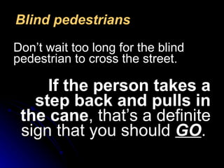 Blind pedestrians Don’t wait too long for the blind pedestrian to cross the street.   If the person takes a step back and pulls in the cane , that’s a definite sign that you should  GO .  