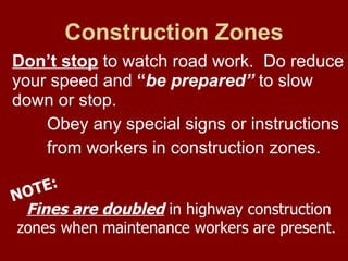 Construction Zones Don’t stop  to watch road work.  Do reduce your speed and  “ be prepared”  to slow down or stop.  Obey any special signs or instructions  from workers in construction zones.  Fines are doubled  in highway construction  zones when maintenance workers are present. NOTE: 
