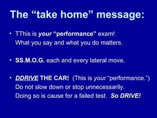 The “take home” message: TThis is  your   “performance”  exam!  What you say and what you do matters. SS.M.O.G.  each and every lateral move.  DDRIVE   THE CAR!   (This is  your  “performance.”) Do not slow down or stop unnecessarily.  Doing so is cause for a failed test.  So DRIVE!  