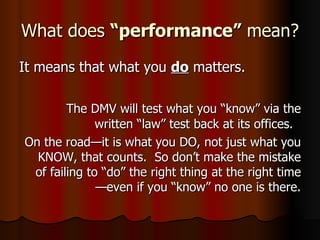 What does  “performance”  mean?  It means that what you  do  matters. The DMV will test what you “know” via the written “law” test back at its offices.  On the road—it is what you DO, not just what you KNOW, that counts.  So don’t make the mistake of failing to “do” the right thing at the right time—even if you “know” no one is there. 