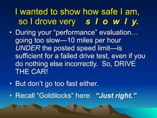 I wanted to show how safe I am,  so I drove very  s  l  o  w  l  y. During your “performance” evaluation… going too slow—10 miles per hour  UNDER  the posted speed limit—is sufficient for a failed drive test, even if you do nothing else incorrectly.  So, DRIVE THE CAR! But don’t go too fast either.  Recall “Goldilocks” here:  “Just right.” 