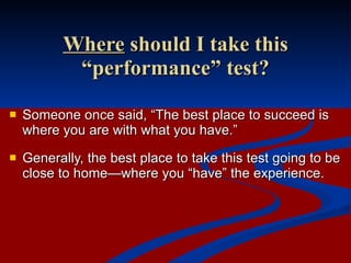 Where  should I take this “performance” test? Someone once said, “The best place to succeed is where you are with what you have.”  Generally, the best place to take this test going to be close to home—where you “have” the experience. 