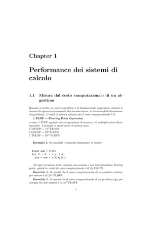 Chapter 1

Performance dei sistemi di
calcolo

1.1     Misura dal costo computazionale di un al-
        goritmo
Quando si studia un nuovo algoritmo ` di fondamentale importanza stimare il
                                        e
numero di operazioni necessarie alla sua esecuzione, in funzione della dimensione
del problema. L’unit` di misura minima per il costo computazionale ` il
                      a                                                 e
    1 FLOP = Floating Point Operation
ovvero, 1 FLOP equivale ad un’operazione di somma o di moltiplicazione ﬂoat-
ing point. I multipli di quest’unit` di misura sono:
                                   a
1 MFLOP = 106 FLOPS
1 GFLOP = 109 FLOPS
1 TFLOP = 1012 FLOPS

   Esempio 1. Si consideri il seguente frammento di codice:


  float sum = 0.0f;
  for (i = 0; i < n; i++)
    sum = sum + x[i]*y[i];

    Ad ogni iterazione viene eseguita una somma e una moltiplicazione ﬂoating
point, quindi in totale il costo computazionale ` di 2n FLOPS.
                                                e
    Esercizio 1. Si mostri che il costo computazionale di un prodotto matrice
per vettore ` di 2n2 FLOPS.
            e
    Esercizio 2. Si mostri che il costo computazionale di un prodotto riga per
colonna tra due matrici ` di 2n3 FLOPS.
                          e

                                       1
 