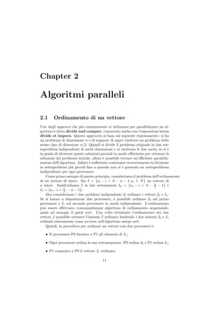 Chapter 2

Algoritmi paralleli

2.1     Ordinamento di un vettore
Uno degli approcci che pi` comunemente si utilizzano per parallelizzare un al-
                             u
goritmo ` detto divide and conquer, conosciuto anche con l’espressione latina
         e
divide et impera. Questo approccio si basa sul seguente regionamento: si ha
un problema di dimensione n e di suppone di saper risolvere un problema dello
stesso tipo di dimesione n/2. Quindi si divide il problema originale in due sot-
toproblemi indipendenti di met` dimensione e si risolvono le due met`; se si `
                                   a                                     a       e
in grado di sfruttare queste soluzioni parziali in modo eﬀeiciente per ottenere la
soluzione del problema iniziale, allora ` possibile trovare un’eﬃciente paraleliz-
                                         e
zazione dell’algoritmo. Infatti ` suﬃciente continuare ricorsivamente la divisione
                                 e
in sottoproblemi pi` piccoli ﬁno a quando non si ` generato un sottoproblema
                       u                             e
indipendente per ogni processore.
    Come primo esempio di questo principio, consideriamo il problema dell’ordinamento
di un vettore di interi. Sia I = {ai : i = 0 · · · n − 1, ai ∈ N } un vettore di
n interi. Suddividiamo I in due sottoinsiemi I0 = {ai : i = 0 · · · n − 1} e
                                                                         2
I1 = {ai : i = n · · · n − 1}.
               2
    Ora consideriamo i due problemi indipendenti di ordinare i vettori I0 e I1 .
Se si hanno a disposizione due processori, ` possibile ordinare I0 sul primo
                                                e
processore e I1 sul secondo processore in modo indipendente. L’ordinamento
pu` essere eﬀettuato conunqualunque algoritmo di ordinamento sequenziale,
   o
quale ad esempio il quick sort. Una volta terminato l’ordinamento dei due
vettori, ` possibile ottenere l’insieme I ordinato fondendo i due insiemi I0 e I1
         e
ordinati esattamente come avviene nell’algoritmo merge sort.
    Quindi, la procedura per ordinare un vettore con due processori `: e

   • Il processore P0 fornisce a P1 gli elementi di I1 ;

   • Ogni processore ordina la sua sottosequenza: P0 ordina I0 e P1 ordina I1 ;

   • P1 comunica a P0 il vettore I1 ordinato;

                                       11
 