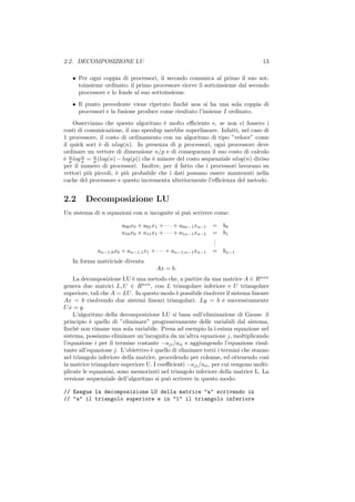 2.2. DECOMPOSIZIONE LU                                                           13

   • Per ogni coppia di processori, il secondo comunica al primo il suo sot-
     toinsieme ordinato; il primo processore riceve il sottoinsieme dal secondo
     processore e lo fonde al suo sottoinsieme.
   • Il punto precedente viene ripetuto ﬁnch` non si ha una sola coppia di
                                              e
     processori e la fusione produce come risultato l’insieme I ordinato.
    Osserviamo che questo algoritmo ` molto eﬃciente e, se non ci fossero i
                                        e
costi di comunicazione, il suo speedup sarebbe superlineare. Infatti, nel caso di
1 processore, il costo di ordinamento con un algoritmo di tipo ”veloce” come
il quick sort ` di nlog(n). In presenza di p processori, ogni processore deve
               e
ordinare un vettore di dimensione n/p e di conseguenza il suo costo di calcolo
` n log n = n (log(n) − log(p)) che ` minore del costo sequenziale nlog(n) diviso
e p     p   p                       e
per il numero di processori. Inoltre, per il fatto che i processori lavorano su
vettori pi` piccoli, ` pi` probabile che i dati possano essere mantenuti nella
          u          e u
cache del processore e questo incrementa ulteriormente l’eﬃcienza del metodo.


2.2     Decomposizione LU
Un sistema di n equazioni con n incognite si pu` scrivere come:
                                               o

                       a00 x0 + a01 x1 + · · · + a0n−1 xn−1   =   b0
                       a10 x0 + a11 x1 + · · · + a1n−1 xn−1   =   b1
                                                              .
                                                              .
                                                              .
             an−1,0 x0 + an−1,1 x1 + · · · + an−1,n−1 xn−1    =   bn−1
   In forma matriciale diventa
                                     Ax = b.
    La decomposizione LU ` una metodo che, a partire da una matrice A ∈ Rnxn
                             e
genera due matrici L, U ∈ Rnxn , con L triangolare inferiore e U triangolare
superiore, tali che A = LU . In questo modo ` possibile risolvere il sistema lineare
                                              e
Ax = b risolvendo due sistemi lineari triangolari: Ly = b e successivamente
U x = y.
    L’algoritmo della decomposizione LU si basa sull’eliminazione di Gauss: il
principio ` quello di ”eliminare” progressivamente delle variabili dal sistema,
           e
ﬁnch` non rimane una sola variabile. Presa ad esempio la i-esima equazione nel
     e
sistema, possiamo eliminare un’incognita da un’altra equazione j, moltiplicando
l’equazione i per il termine costante −aji /aii e aggiungendo l’equazione risul-
tante all’equazione j. L’obiettivo ` quello di eliminare tutti i termini che stanno
                                   e
nel triangolo inferiore della matrice, procedendo per colonne, ed ottenendo cos`   ı
la matrice triangolare superiore U. I coeﬃcienti −aji /aii , per cui vengono molti-
plicate le equazioni, sono memorizzti nel triangolo inferiore della matrice L. La
versione sequenziale dell’algoritmo si pu` scrivere in questo modo:
                                          o

// Esegue la decomposizione LU della matrice "a" scrivendo in
// "a" il triangolo superiore e in "l" il triangolo inferiore
 