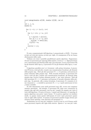 14                                    CHAPTER 2. ALGORITMI PARALLELI

void ludcmp(double a[][N], double l[][N], int n)
{
int i, j, k;
double m;

     for (i = 0; i < (n-1); i++)
     {
       for (j = i+1; j < n; j++)
       {
         m = a[j][i] / a[i][i];
         for (k = i; k < n; k++)
           a[j][k] -= m*a[i][k];
         l[j][i] = m;
       }
       l[i][i] = 1.0;
     }
}
                                                                       3
    Il costo computazionale dell’algoritmo ` proporzionale a O( n ). L’accesso
                                               e                      6
ai dati nel ciclo pi` interno avviene per righe, di conseguenza si ha un buono
                    u
sfruttamento della cache.
    Vediamo ora come ` possibile parallelizzare questo algoritmo. Supponiamo
                          e
di avere un processore per ogni riga della matrice, ovvero p = n. Ogni processore
avra’ memorizzato gli elementi della riga a lui associata, ovvero il processore P0
ha gli elementi della riga a0 , il processore P1 ha gli elementi della riga a1 e cosi’
via.
    L’algoritmo parallelo avra’ n-1 iterazioni: nella prima iterazione, il proces-
sore P0 invia a tutti gli altri, tramite una comunicazione broadcast, gli elementi
della propria riga. Tutti gli altri processori Pi : i > 0 potranno cosi’azzerare il
primo elemento della propria riga. Nella seconda iterazione, il processore P1
invia a tutti gli altri, tramite una comunicazione broadcast, gli elementi della
propria riga, eccetto il primo elemento perche’ e’ gia’ stato azzerato. Tutti gli
altri processori Pi : i > 1 potranno cosi’azzerare il secondo elemento della pro-
pria riga. In generale, alla j-esima iterazione, il processore Pj comunica in le
sue rimanenti n − j variabili ai processori Pi : i > j, i quali azzereranno la loro
j-esima variabile.
    Si vede chiaramente come molti processori sono idle, ovvero non compiono
nessuna operazione. Ad esempio, il processore P0, dopo aver comunicato la
propria riga agli altri processori, non ha piu’ compiti da eseguire per tutto il
resto dell’algoritmo. Il carico di lavoro e’ quindi mal bilanciato e lo speedup di
questo algoritmo non potra’ essere buono. Ci si poteva aspettare un risultato
simile, in quanto siamo partiti dall’assunto di avere tanti processori quante
sono le righe della matrice. Il numero di processori sarebbe troppo elevato per
ottenere buoni speedup, come descritto nel paragrafo 1.5.
    Analizziamo ora un caso piu’ realistico, ovvero il caso in cui di hanno molti
meno processori rispetto alle righe della matrice. Questo e’ un caso piu’ reale,
 