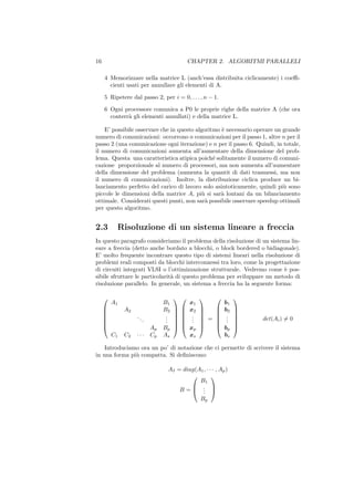 16                                          CHAPTER 2. ALGORITMI PARALLELI

     4 Memorizzare nella matrice L (anch’essa distribuita ciclicamente) i coeﬃ-
       cienti usati per annullare gli elementi di A.

     5 Ripetere dal passo 2, per i = 0, . . . , n − 1.

     6 Ogni processore comunica a P0 le proprie righe della matrice A (che ora
       conterr` gli elementi annullati) e della matrice L.
              a

    E’ possibile osservare che in questo algoritmo ` necessario operare un grande
                                                   e
numero di comunicazioni: occorrono n comunicazioni per il passo 1, altre n per il
passo 2 (una comunicazione ogni iterazione) e n per il passo 6. Quindi, in totale,
il numero di comunicazioni aumenta all’aumentare della dimensione del prob-
lema. Questa una caratteristica atipica poich´ solitamente il numero di comuni-
                                                e
cazione proporzionale al numero di processori, ma non aumenta all’aumentare
della dimensione del problema (aumenta la quantit di dati trasmessi, ma non
il numero di comunicazioni). Inoltre, la distribuzione ciclica produce un bi-
lanciamento perfetto del carico di lavoro solo asintoticamente, quindi pi` sono
                                                                           u
piccole le dimensioni della matrice A, pi` si sar` lontani da un bilanciamento
                                            u      a
ottimale. Considerati questi punti, non sar` possibile osservare speedup ottimali
                                             a
per questo algoritmo.


2.3       Risoluzione di un sistema lineare a freccia
In questo paragrafo consideriamo il problema della risoluzione di un sistema lin-
eare a freccia (detto anche bordato a blocchi, o block bordered o bidiagonale).
E’ molto frequente incontrare questo tipo di sistemi lineari nella risoluzione di
problemi reali composti da blocchi interconnessi tra loro, come la progettazione
di circuiti integrati VLSI o l’ottimizzazione strutturale. Vedremo come ` pos-
                                                                           e
sibile sfruttare le particolarit` di questo problema per sviluppare un metodo di
                                a
risoluzione parallelo. In generale, un sistema a freccia ha la seguente forma:

                                                           
         A1                      B1         x1             b1
             A2                 B2       x2           b2   
                                  .          .              .
                                                           
                  ..             .        .    = 
                                                          .   
                                                                    det(Ai ) = 0
     
                       .         . 
                                    
                                        
                                            .            .   
                                                                
                           Ap   Bp     xp         bp       
         C1   C2   ···      Cp   As       xs           bs

    Introduciamo ora un po’ di notazione che ci permette di scrivere il sistema
in una forma pi` compatta. Si deﬁniscono:
               u

                                  AI = diag(A1 , · · · , Ap )
                                                   
                                             B1
                                      B= . 
                                           . 
                                              .
                                                 Bp
 