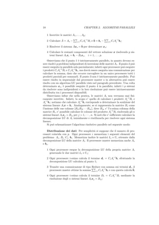 18                                          CHAPTER 2. ALGORITMI PARALLELI

     1 Invertire le matrici A1 , . . . , Ap ;
                 ˆ
     2 Calcolare A = As −
                                   p                 ˆ
                                         Ci A−1 Bi e b = bs −
                                                                p
                                                                      Ci A−1 bi ;
                                   i=1       i                  i=1       i

     3 Risolvere il sistema Axs = ˆ per determinare xs ;
                            ˆ     b

     4 Calcolare le restanti componenti del vettore soluzione x risolvendo p sis-
       temi lineari Ai xi = bi − Bi xs , i = 1, . . . , p.

     Osserviamo che il punto 1 ` intrinsecamente parallelo, in quanto devono es-
                                 e
sere risolti i p problemi indipendenti di inversione delle matrici Ai . Il punto 2 pu`o
essere eseguito in parallelo solo parzialmente; infatti ogni processore pu` eseguire
                                                                             o
i prodotti Ci A−1 Bi e Ci A−1 bi , ma dovr` essere eseguita una comunicazione per
                  i          i              a
calcolare la somma, dato che occorre raccogliere in un unico processore tutti i
prodotti parziali per sommarli. Il punto 3 non ` intrinsecamente parallelo. Pu`
                                                     e                                o
essere risolto in sequenziale dal processore master o in alternativa pu` essereo
risolto con un algoritmo LU parallelo visto nel paragrafo precedente. Una volta
determinato xs , ` possibile eseguire il punto 4 in parallelo; infatti i p sistemi
                    e
da risolvere sono indipendenti e la loro risoluzione pu` essere intrinsecamente
                                                             o
distribuita tra i processori disponibili.
     Osserviamo inﬁne che nella pratica, le matrici Ai non verranno mai ﬁsi-
camente invertite. Infatti, lo scopo e’ quello di calcolare i prodotti A−1 Bi e i
A−1 bi ; notiamo che calcolare Ai bi corrisponde a determinare la soulzione del
   i
                                   −1

sistema lineare Ai x = bi . Analogamente, se si rappresenta la matrice Bi come
l’insieme delle sue colonne [Bi1 Bi2 · · · Bin ], dove Bin e’ l’n-esima colonna della
matrice Bi , e’ possibile calcolare le colonne del prodotto A−1 Bi risolvendo gli n
                                                                  i
sistemi lineari Ai xj = Bij per j = 1, · · · , n. Si noti che e’ suﬃciente calcolare la
decomposizione LU di Ai inizialmente e riutilizzarla per risolvere ogni sistema
lineare.
     Si pu` schematizzare l’algoritmo risolutivo parallelo nel seguente modo:
          o

    Distribuzione dei dati: Per semplicit` si suppone che il numero di pro-
                                              a
cessori coincida con p. Ogni processore i memorizza i seguenti elementi del
problema: Ai , Bi , Ci , bi . Memorizza inoltre le matrici Li e Ui ottenute dalla
decomposizione LU della matrice Ai . Il processore master memorizza anche As
e bs .

     1 Ogni processore esegue la decomposizione LU della propria matrice Ai
       generando le due matrici Li e Ui ;

     2 Ogni processore i-esimo calcola il termine di = Ci A−1 bi sfruttando la
                                                           i
       decomposizione LU calcolata al punto 1;

     3 Tramite una comunicazione di tipo Reduce con somma sui termini di , il
                                           p                                ˆ
       processore master ottiene la somma i=1 Ci Ai bi e con questa calcola b;
                                                  −1


     4 Ogni processore i-esimo calcola il termine Di = Ci A−1 Bi mediante la
                                                           i
       risoluzione degli n sistemi lineari Ai xj = Bij ;
 