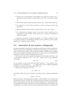 2.4. AUTOVALORI DI UNA MATRICE TRIDIAGONALE                                      19

   5 Tramite una comunicazione di tipo Reduce con somma sui termini Di , il
                                          p
     processore master ottiene la somma i=1 Ci A−1 Bi e con questa calcola
                                                 i
     ˆ
     A;
                                                     ˆ     ˆ
   6 Il processore master risolve il sistema lineare Axs = b per determinare xs ;

   7 La soluzione xs viene viene comunicato a tutti i processori tramite una
     Broadcast;

   8 Ogni processore i-esimo risolve il sistema lineare Ai xi = bi − Bi xs ;

   9 Le componenti xi vengono riunite in un unico vettore tramite una co-
     municazione di tipo Gather. Unite assieme a xs , formano la soluzione al
     problema iniziale.

    L’algoritmo presentato in questo paragrafo e’ un ottimo esempio di come
sia possibile esprimere il parallelismo intrinseco ad un problema, anche quando
questo non e’ apparenemente evidente.


2.4     Autovalori di una matrice tridiagonale
In questo paragrafo ` presentato un algoritmo parallelo per il calcolo degli auto-
                    e
valore di una matrice tridiagonale. L’algoritmo sar` sviluppato secondo il prin-
                                                   a
cipio del divide and conquer. Al termine del capitolo si vedr` come lo sviluppo
                                                              a
di un nuovo algoritmo parallelo pu` portare a nuove idee che permettono di
                                    o
migliorare anche la versione sequenziale del metodo.
    Verranno ora dati alcuni cennti preliminari al calcolo degli autovalori. Sia
A una matrice quadrata in Rnxn e x ∈ Rn . Tutti i valori λ che soddisfano
l’equazione
                                   Ax = λx                                   (2.3)
per un qualche x sono detti autovalori della matrice A. Una matrice di di-
mensione n ha n autovalori λ1 , . . . , λn . Ogni vettore x che soddisfa l’equazione
precedente si chiama autovettore della matrice A.
   Riscrivendo l’equazione 2.3 come

                                  (A − λI)x = 0

` possibile vedere che gli autovalori di A possono essere calcolati richiedendo
e
che
                               det(A − λI) = 0.
Questo d` origine ad un polinomio di grado n nella variabile λ le cui radici sono
          a
                        `
gli autovalori cercati. E chiaro che un simile metodo di calcolo ` di scarsa utilit`
                                                                 e                 a
pratica, dal momento che non esistono formule esplicite per il calcolo delle radici
di un polinomio di grado superiore al 4 e che il problema ` estremamente mal
                                                             e
condizionato. La tecnica che viene pi` frequentemente adottata ` il metodo del
                                       u                           e
 