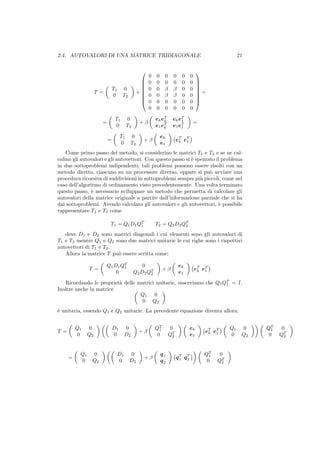 2.4. AUTOVALORI DI UNA MATRICE TRIDIAGONALE                                                              21


                                                                                   
                                                     0   0 0        0    0     0
                                                
                                                    0   0 0        0    0     0    
                                                                                    
                               T1    0              0   0 β        β    0     0    
                     T =                       +                                   =
                               0     T2         
                                                    0   0 β        β    0     0    
                                                                                    
                                                    0   0 0        0    0     0    
                                                     0   0 0        0    0     0

                                T1       0               ek eT
                                                             k      e k eT
                                                                         1
                       =                        +β                                 =
                                0        T2              e1 eT
                                                             k      e1 e T
                                                                         1

                                    T1    0                ek
                           =                      +β                   eT eT
                                                                        k  1
                                    0     T2               e1
    Come primo passo del metodo, si considerino le matrici T1 e T2 e se ne cal-
colino gli autovalori e gli autovettori. Con questo passo si ` spezzato il problema
                                                             e
in due sottoproblemi indipendenti; tali problemi possono essere risolti con un
metodo diretto, ciascuno su un processore diverso, oppure si pu` avviare una
                                                                     o
procedura ricorsiva di suddivisioni in sottoproblemi sempre pi` piccoli, come nel
                                                                 u
caso dell’algoritmo di ordinamento visto precedentemente. Una volta terminato
questo passo, ` necessario sviluppare un metodo che permetta di calcolare gli
               e
autovalori della matrice originale a partire dall’informazione parziale che si ha
dai sottoproblemi. Avendo calcolato gli autovalori e gli autovettori, ` possibile
                                                                         e
rappresentare T1 e T2 come

                            T 1 = Q1 D1 QT
                                         1               T 2 = Q2 D2 QT
                                                                      2

   dove D1 e D2 sono matrici diagonali i cui elementi sono gli autovalori di
T1 e T2 mentre Q1 e Q2 sono due matrici unitarie le cui righe sono i rispettivi
autovettori di T1 e T2 .
   Allora la matrice T pu` essere scritta come:
                         o

                           Q1 D1 QT               0                     ek
                T =               1
                                                               +β                  eT eT
                               0              Q2 D2 QT
                                                     2                  e1          k  1


   Ricordando le propriet` delle matrici unitarie, osserviamo che Q1 QT = I.
                         a                                            1
Inoltre anche la matrice
                                  Q1 0
                                  0 Q2
` unitaria, essendo Q1 e Q2 unitarie. La precedente equazione diventa allora:
e


          Q1    0              D1        0               QT       0            ek                   Q1    0    QT     0
T =                                             +β         1
                                                                                        eT eT                    1
          0     Q2             0         D2               0      QT2           e1        k  1       0     Q2    0    QT2



           Q1    0                  D1    0                q1                           QT     0
      =                                           +β                   qT qT              1
           0     Q2                 0     D2               q2           1  2             0    QT2
 