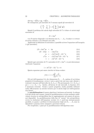 22                                         CHAPTER 2. ALGORITMI PARALLELI

     dove q 1 = QT ek e q 2 = QT e1 .
                 1             2
     Di conseguenza, gli autovalori di T saranno uguali gli autovalori di

                           D1     0               q1
                                           +β             q T qT
                                                            1  2
                           0      D2              q2
   Quindi il problema del calcolo degli autovalori di T si riduce al calcolo degli
autovalori di

                                       D + βzz T
    con D matrice diagonale i cui elementi sono δ1 , · · · , δn , β scalare e z vettore
di norma unitaria e con elementi non nulli.
    Applicando la deﬁnizione di autovalore, ` possibile scrivere l’equazione nell’incognita
                                            e
λ (gli autovalori)


                  (D + βzz T )x        =    λx                                   (2.4)
                     (D − λI)x         =    −βz(z T x)                           (2.5)
                                x      =    −β(z T x)(D − λI)−1 z                (2.6)
                              T
                             z x       =    −β(z T x)z T (D − λI)−1 z            (2.7)
                                 1     =    −βz T (D − λI)−1 z                   (2.8)
    Quindi ogni autovalore di T ` autovalore di D + βzz T e si pu` determinare
                                e                                o
risolvendo l’equazione

                             1 + βz T (D − λI)−1 z = 0
     Questa equazione pu` essere riscritta in forma scalare:
                        o
                                                 n       2
                                                        zi
                                f (λ) = 1 + β
                                                i=1
                                                      δi − λ
                                                    ¯        ¯
    Gli zeri dell’equazione 2.4, che chiameremo δ1 , . . . , δn , godono di un’ottima
propriet` di localizzazione, ovvero ` noto a priori che essi sono reali, distinti e
         a                            e
                                                                        ¯
contenuti ciascuno nell’intervallo da (δi , δi+1 ). Pi` precisamente, δi ∈ (δi , δi+1 )
                                                      u
per i < n, e δ ¯n > δn . Inoltre, all’interno di tali intervalli, la funzione f (λ)
` monotona crescente. Grazie a queste propriet`, risulta possibile utilizzare
e                                                      a
molto eﬃcacemente un metodo iterativo per il calcolo degli zeri dell’equazione
non lineare.
    La parallelizzazione di questo algoritmo ` intrinseca nel metodo: lo schema
                                                  e
` di tipo divide and conquer, quindi la parallelizzazione avviene mediante suddi-
e
visione ricorsiva in sottoproblemi ﬁno al raggiungimento nel numero di proces-
sori disponibili. La parallelizzazione della fase di ”unione” dei sottoproblemi,
ovvero la risoluzione dell’equazione secolare 2.4, ` anch’essa intrinsecamente
                                                        e
                                                                    ¯     ¯
parallela, in quanto i problemi di determinazione degli zeri δ1 , . . . , δn sono in-
dipendenti e possono essere assegnati a processori diversi.
    Per ricapitolare, i passi per la parallelizzazione dell’algoritmo sono:
 