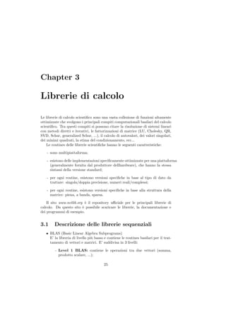 Chapter 3

Librerie di calcolo

Le librerie di calcolo scientiﬁco sono una vasta collezione di funzioni altamente
ottimizzate che svolgono i principali compiti computazionali basilari del calcolo
scientiﬁco. Tra questi compiti si possono citare la risoluzione di sistemi lineari
con metodi diretti e iterativi, le fattorizzazioni di matrice (LU, Cholesky, QR,
SVD, Schur, generalized Schur, ...), il calcolo di autovalori, dei valori singolari,
dei minimi quadrati, la stima del condizionamento, ecc...
    Le routines delle librerie scientiﬁche hanno le seguenti caratteristiche:

    - sono multipiattaforma;

    - esistono delle implementazioni speciﬁcamente ottimizzate per una piattaforma
      (generalmente fornita dal produttore dellhardware), che hanno la stessa
      sintassi della versione standard;

    - per ogni routine, esistono versioni speciﬁche in base al tipo di dato da
      trattare: singola/doppia precisione, numeri reali/complessi;

    - per ogni routine, esistono versioni speciﬁche in base alla struttura della
      matrice: piena, a banda, sparsa.

    Il sito www.netlib.org ` il repository uﬃciale per le principali librerie di
                            e
calcolo. Da questo sito ` possibile scaricare le librerie, la documentazione e
                          e
dei programmi di esempio.


3.1     Descrizione delle librerie sequenziali
   • BLAS (Basic Linear Algebra Subprograms)
     E’ la libreria di livello pi` basso e contiene le routines basilari per il trat-
                                 u
     tamento di vettori e matrici. E’ suddivisa in 3 livelli:

         - Level 1 BLAS: contiene le operazioni tra due vettori (somma,
           prodotto scalare, ...);

                                        25
 