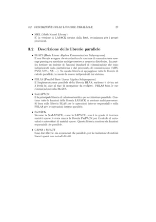 3.2. DESCRIZIONE DELLE LIBRERIE PARALLELE                                       27

  • MKL (Math Kernel Library)
    E’ la versione di LAPACK fornita dalla Intel, ottimizzata per i propri
    processori.


3.2    Descrizione delle librerie parallele
  • BLACS (Basic Linear Algebra Communication Subprograms)
    E una libreria wrapper che standardizza le routines di comunicazione mes-
    sage passing su macchine multiprocessore a memoria distribuita. In prat-
    ica fornisce un insieme di funzioni standard di comunicazione che sono
    indipendenti dalla piattaforma e dal protocollo di comunicazione (MPI,
    PVM, MPL, NX, ...). Su questa libreria si appoggiano tutte le librerie di
    calcolo parallelo, in modo da essere indipendenti dal sistema.
  • PBLAS (Parallel Basic Linear Algebra Subprograms)
    E limplementazione parallela della libreria BLAS; anchessa ` divisa nei
                                                               e
    3 livelli in base al tipo di operazione da svolgere. PBLAS basa le sue
    comunicazioni sulla BLACS.
  • ScaLAPACK
    E la principale libreria di calcolo scientiﬁco per architetture parallele. Con-
    tiene tutte le funzioni della libreria LAPACK in versione multiprocessore.
    Si basa sulla libreria BLAS per le operazioni interne sequenziali e sulla
    PBLAS per le operazioni interne parallele.
  • ParPACK
    Siccome la ScaLAPACK, come la LAPACK, non ` in grado di trattare
                                                          e
    matrici sparse, ` stata creata la libreria ParPACK per il calcolo di auto-
                    e
    valori e autovettori di matrici sparse. Questa libreria contiene sia funzioni
    sequenziali che parallele.
  • CAPSS e MFACT
    Sono due librerie, sia sequenziali che parallele, per la risoluzione di sistemi
    lineari sparsi con metodi diretti.
 