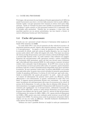 1.4. CACHE DEL PROCESSORE                                                            3

Purtroppo, tale processore ha una larghezza di banda approssimativa di 12Gb/sec,
quindi il processore non riesce a ricevere dalla memoria i dati in modo suﬃcien-
temente rapido e ad ogni operazione deve rimanere in attesa (wait state) della
memoria. Anche se l’esempio ha preso come modello un processore PentiumD,
il problema ` molto comune su tutti processori moderni ed ` il principale collo
             e                                                e
di bottiglia nelle prestazioni. Volendo fare un paragone, ` come avere una
                                                               e
macchina sportiva con un motore potentissimo, ma non riuscire a fornire al
motore abbastanza benzina per farlo funzionare.


1.4      Cache del processore
Il modo con cui i processori attuali riducono le limitazioni della larghezza di
banda della memoria ` la cache.
                        e
    La cache della CPU ` una area di memoria ad alta velocit` di accesso e di
                           e                                        a
dimensioni piuttosto piccole, rispetto alla memoria primaria, situato tra questa
e il microprocessore . In genere si tratta di memoria di tipo statico, senza
la necessit` di refresh, assai pi` costosa di quella dinamica, ma con tempi di
            a                     u
accesso molto ridotti, dell’ ordine del singolo ciclo clock. Pu` essere sia esterna
                                                                o
che interna al chip del processore e pu` essere situata a diversi livelli logico/ﬁsici,
                                        o
a seconda delle funzioni svolte. La cache contiene i dati utilizzati con maggior
frequenza dal microprocessore nelle operazioni correnti e questo contribuisce
all’ incremento delle prestazioni, poich tali dati non devono essere richiamati
ogni volta dalla pi` lenta memoria RAM. Le cache possono contenere istruzioni
                   u
(codici), dati o entrambi i tipi di informazione. Se la CPU deve cercare un dato
o una istruzione, la ricerca per primo nella cache; se ` presente, questa situazione
                                                       e
di chiama cache hit e il dato ` immediatamente disponibile senza dover attendere
                              e
la memoria. Se non ` presente (cache miss), la preleva dalla RAM e ne fa anche
                      e
una copia nella cache; in questo caso occorre attendere la memoria; generalmente
l’ordine di grandezza dell’attesa ` la decina di cicli clock per ogni cache miss..
                                    e
Anche se sembrerebbe che quanto pi` grande ` la cache , tanto pi` grande
                                          u         e                        u
` il numero di informazioni che possono essere gestiti con eﬃcienza, questa
e
aﬀermazione ` vera relativamente, in quanto, aumentando la cache oltre certi
               e
limiti, il rapporto prezzo/prestazioni diventa non conveniente. La cache pu`         o
essere incorporata nel microprocessore allo scopo di accrescerne pi la velocit di
accesso che la dimensione: la cache nel chip, data la riduzione delle distanze di
interconnessione e la maggior possibilit di integrazione delle funzioni di scambio,
comunica pi` rapidamente con il microprocessore, solitamente lavorando alla
              u
stessa velocit della CPU, mentre le cache esterne funzionano con clock ridotti.
In genere sono deﬁniti due tipi di cache, dette L1, interna al chip del processore
e di dimensioni che variano tra 16Kb e 32Kb, e L2 , spesso esterna di dimensioni
tra 512Kb e 2Mb, mentre sono state realizzate anche strutture con pi livelli (ad
esempio L3 di AMD). Un sistema senza cache ha prestazioni nettamente ridotte
rispetto ad uno con cache; la diﬀerenza rilevabile facilmente disabilitando le
cache interne dal setup del BIOS.
    Vediamo ora come ` possibile sfruttare al meglio la cache per massimizzare
                         e
 