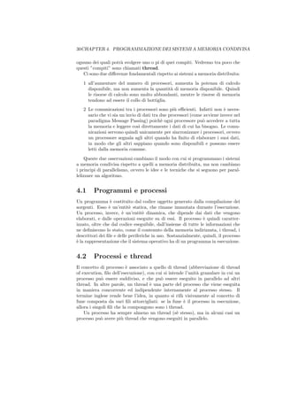 30CHAPTER 4. PROGRAMMAZIONE DEI SISTEMI A MEMORIA CONDIVISA

ognuno dei quali potr` svolgere uno o pi di quei compiti. Vedremo tra poco che
                     a
questi ”compiti” sono chiamati thread.
   Ci sono due diﬀerenze fondamentali rispetto ai sistemi a memoria distribuita:
   1 all’aumentare del numero di processori, aumenta la potenza di calcolo
     disponibile, ma non aumenta la quantit` di memoria disponibile. Quindi
                                              a
     le risorse di calcolo sono molto abbondanti, mentre le risorse di memoria
     tendono ad essere il collo di bottiglia.
   2 Le comunicazioni tra i processori sono pi` eﬃcienti. Infatti non ` neces-
                                                  u                       e
     sario che vi sia un invio di dati tra due processori (come avviene invece nel
     paradigma Message Passing) poich` ogni processore pu` accedere a tutta
                                           e                   o
     la memoria e leggere cos` direttamente i dati di cui ha bisogno. Le comu-
                                ı
     nicazioni servono quindi unicamente per sincronizzare i processori, ovvero
     un processore segnala agli altri quando ha ﬁnito di elaborare i suoi dati,
     in modo che gli altri sappiano quando sono disponibili e possono essere
     letti dalla memoria comune.
    Queste due osservazioni cambiano il modo con cui si programmano i sistemi
a memoria condivisa rispetto a quelli a memoria distribuita, ma non cambiano
i principi di parallelismo, ovvero le idee e le tecniche che si seguono per paral-
lelizzare un algoritmo.


4.1      Programmi e processi
Un programma ` costituito dal codice oggetto generato dalla compilazione dei
                  e
sorgenti. Esso ` un’entit` statica, che rimane immutata durante l’esecuzione.
                 e          e
Un processo, invece, ` un’entit` dinamica, che dipende dai dati che vengono
                        e          e
elaborati, e dalle operazioni eseguite su di essi. Il processo ` quindi caratter-
                                                                 e
izzato, oltre che dal codice eseguibile, dall’insieme di tutte le informazioni che
ne deﬁniscono lo stato, come il contenuto della memoria indirizzata, i thread, i
descrittori dei ﬁle e delle periferiche in uso. Sostanzialmente, quindi, il processo
` la rappresentazione che il sistema operativo ha di un programma in esecuzione.
e


4.2      Processi e thread
Il concetto di processo ` associato a quello di thread (abbreviazione di thread
                           e
of execution, ﬁlo dell’esecuzione), con cui si intende l’unit` granulare in cui un
                                                             a
processo pu` essere suddiviso, e che pu` essere eseguito in parallelo ad altri
             o                            o
thread. In altre parole, un thread ` una parte del processo che viene eseguita
                                     e
in maniera concorrente ed indipendente internamente al processo stesso. Il
termine inglese rende bene l’idea, in quanto si rif` visivamente al concetto di
                                                     a
fune composta da vari ﬁli attorcigliati: se la fune ` il processo in esecuzione,
                                                       e
allora i singoli ﬁli che la compongono sono i thread.
    Un processo ha sempre almeno un thread (s` stesso), ma in alcuni casi un
                                                   e
processo pu` avere pi` thread che vengono eseguiti in parallelo.
             o          u
 