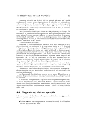 4.3. SUPPORTO DEL SISTEMA OPERATIVO                                              31

    Una prima diﬀerenza fra thread e processi consiste nel modo con cui essi
condividono le risorse. Mentre i processi sono di solito fra loro indipendenti,
utilizzando diverse aree di memoria ed interagendo soltanto mediante appositi
meccanismi di comunicazione messi a disposizione dal sistema, al contrario i
thread tipicamente condividono le medesime informazioni di stato, la memoria
ed altre risorse di sistema.
    L’altra diﬀerenza sostanziale ` insita nel meccanismo di attivazione: la
                                      e
creazione di un nuovo processo ` sempre onerosa per il sistema, in quanto devono
                                  e
essere allocate le risorse necessarie alla sua esecuzione (allocazione di memoria,
riferimenti alle periferiche, e cos` via, operazioni tipicamente onerose); il thread
                                    ı
invece ` parte del processo, e quindi una sua nuova attivazione viene eﬀettuata
        e
in tempi ridottissimi a costi minimi.
    Le deﬁnizioni sono le seguenti:
    Il processo ` l’oggetto del sistema operativo a cui sono assegnate tutte le
                  e
risorse di sistema per l’esecuzione di un programma, tranne la CPU. Il thread
` l’oggetto del sistema operativo o dell’applicazione a cui ` assegnata la CPU
e                                                              e
per l’esecuzione. In un sistema che non supporta i thread, se si vuole eseguire
contemporaneamente pi` volte lo stesso programma, ` necessario creare pi`
                           u                                e                      u
processi basati sullo stesso programma. Tale tecnica funziona, ma ` dispendiosa
                                                                      e
di risorse, sia perch ogni processo deve allocare le proprie risorse, sia perch per
comunicare tra i vari processi ` necessario eseguire delle relativamente lente
                                    e
chiamate di sistema, sia perch la commutazione di contesto tra thread dello
stesso processo ` pi` veloce che tra thread di processi distinti.
                  e u
    Avendo pi` thread nello stesso processo, si pu` ottenere lo stesso risultato
                u                                      o
allocando una sola volta le risorse necessarie, e scambiando i dati tra i thread
tramite la memoria del processo, che ` accessibile a tutti i suoi thread.
                                          e
    Un esempio di applicazione che pu` far uso di pi` thread ` un browser Web,
                                          o             u        e
che usa un thread distinto per scaricare ogni immagine in una pagina Web che
contiene pi` immagini.
            u
    Un altro esempio ` costituito dai processi server, spesso chiamati servizi o
                         e
daemon, che possono rispondere contemporaneamente alle richieste provenienti
da pi` utenti.
      u
    In un sistema multiprocessore, si possono avere miglioramenti prestazion-
ali, grazie al parallelismo ﬁsico dei thread. Tuttavia, l’applicazione deve essere
progettata in modo da suddividere tra i thread il carico di elaborazione. Tale
progettazione ` diﬃcile e frequentemente soggetta a errori, e va progettata con
                e
molta cura.


4.3      Supporto del sistema operativo
I sistemi operativi si classiﬁcano nel seguente modo in base al supporto che
oﬀrono a processi e thread:

   • Monotasking: non sono supportati n processi n thread; si pu` lanciare
                                                                o
     un solo programma per volta.
 