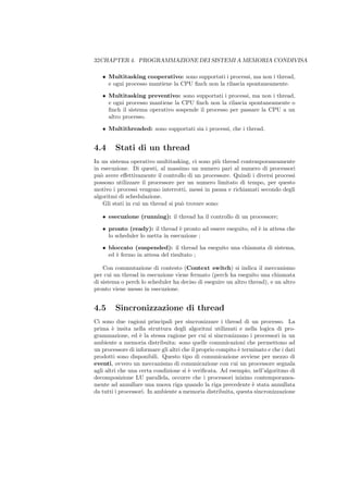 32CHAPTER 4. PROGRAMMAZIONE DEI SISTEMI A MEMORIA CONDIVISA

   • Multitasking cooperativo: sono supportati i processi, ma non i thread,
     e ogni processo mantiene la CPU ﬁnch non la rilascia spontaneamente.

   • Multitasking preventivo: sono supportati i processi, ma non i thread,
     e ogni processo mantiene la CPU ﬁnch non la rilascia spontaneamente o
     ﬁnch il sistema operativo sospende il processo per passare la CPU a un
     altro processo.

   • Multithreaded: sono supportati sia i processi, che i thread.


4.4     Stati di un thread
In un sistema operativo multitasking, ci sono pi` thread contemporaneamente
                                                  u
in esecuzione. Di questi, al massimo un numero pari al numero di processori
pu` avere eﬀettivamente il controllo di un processore. Quindi i diversi processi
   o
possono utilizzare il processore per un numero limitato di tempo, per questo
motivo i processi vengono interrotti, messi in pausa e richiamati secondo degli
algoritmi di schedulazione.
    Gli stati in cui un thread si pu` trovare sono:
                                    o

   • esecuzione (running): il thread ha il controllo di un processore;

   • pronto (ready): il thread ` pronto ad essere eseguito, ed ` in attesa che
                                  e                            e
     lo scheduler lo metta in esecuzione ;

   • bloccato (suspended): il thread ha eseguito una chiamata di sistema,
     ed ` fermo in attesa del risultato ;
        e

    Con commutazione di contesto (Context switch) si indica il meccanismo
per cui un thread in esecuzione viene fermato (perch ha eseguito una chiamata
di sistema o perch lo scheduler ha deciso di eseguire un altro thread), e un altro
pronto viene messo in esecuzione.


4.5     Sincronizzazione di thread
Ci sono due ragioni principali per sincronizzare i thread di un processo. La
prima ` insita nella struttura degli algoritmi utilizzati e nella logica di pro-
        e
grammazione, ed ` la stessa ragione per cui si sincronizzano i processori in un
                   e
ambiente a memoria distribuita: sono quelle comunicazioni che permettono ad
un processore di informare gli altri che il proprio compito ` terminato e che i dati
                                                            e
prodotti sono disponibili. Questo tipo di comunicazione avviene per mezzo di
eventi, ovvero un meccanismo di comunicazione con cui un processore segnala
agli altri che una certa condizione si ` veriﬁcata. Ad esempio, nell’algoritmo di
                                       e
decomposizione LU parallela, occorre che i processori inizino contemporanea-
mente ad annullare una nuova riga quando la riga precedente ` stata annullata
                                                                  e
da tutti i processori. In ambiente a memoria distribuita, questa sincronizzazione
 