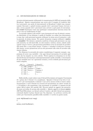 4.5. SINCRONIZZAZIONE DI THREAD                                                  33

avveniva intrinsecamente utilizzando le comunicazioni di MPI nel momento della
Broadcast. Questa comunicazione non aveva solo il compito di trasferire dati
tra i processori, ma anche di sincronizzarli; la Broadcast ` infatti una comuni-
                                                             e
cazione bloccante e quindi termina quando tutti i processori hanno ricevuto i
dati, ovvero quando tutti i processori sono arrivati a quel punto di esecuzione.
Gli eventi funzionano come una qualunque comunicazione sincrona senza che
per` vi sia un trasferimento di dati.
    o
    La seconda ragione ` pi` sottile e non si presenta nel caso di sistemi a memo-
                         e u
ria distribuita; la sua funzione ` quella di stabilire un ordine ben determinato
                                  e
a come due o pi` processori possono utilizzare la stessa area di memoria o, pi`
                  u                                                               u
in generale, la stessa risorsa. Per queste situazioni vengono utilizzati i mutex
e i semafori. Nei sistemi a memoria condivisa si hanno pi` processori, ma una
                                                              u
sola memoria, un solo hard disk, un solo monitor, tastiera, mouse, scheda audio
(queste sono le risorse); pi` processori potrebbero avere la necessit` di accedere
                            u                                          a
allo stesso ﬁle o a una stessa risorsa. I mutex e i semafori serializzano l’accesso
alle risorse, ovvero premettono ad un solo processore alla volta di accedere alla
risorse richesta.
    Per illustrare la necessit` dei mutex consideriamo il seguente esempio: sup-
                              a
poniamo di avere una variabile v che ogni thread incrementa di un’unit` ogni a
volta che ha eseguito un certo calcolo. Potr` capitare la situazione in cui due
                                               a
thread devono incrementare contemporaneamente quella variabile. L’incremento
di una variabile non ` un’ operazione atomica, ovvero richiede pi` istruzioni per
                      e                                             u
essere eseguita.

     clk   v     thread 1     thread 2
       1   100   Leggi v      ...
       2   100   Somma 1      Leggi v
       3   100   Scrivi v     Somma 1
       4   101   ...          Scrivi v
       5   101   ...          ...

    Dalla tabella, si pu` vedere come il thread 2 ha iniziato ad eseguire l’incremento
                        o
di v prima che il thread 1 lo completasse. Quando il thread 2 ha letto il val-
ore di v per incrementarlo, il thread 1 non aveva ancora scritto il nuovo valore
incrementato e cos` il thread 2 si trover` ad incrementare un valore vecchio di
                     ı                     a
v. Il risultato ` che nonostante i due incrementi, la variabile v ` passata da dal
                e                                                   e
valore 100 al valore 101 anzich` 102. Occorre quindi un oggetto che permetta
                                  e
di creare un’ordine di accesso alla variabile v. Questo oggetto si chiama mutex
(MUTual EXecution); un thread cattura il mutex e gli altri thread non possono
catturarlo ﬁnch` il primo thread non l’ha rilasciato. La scrittura corretta del
                  e
codice per l’incremento parallelo della variabile v ` scritto in questo modo:
                                                      e

void *MyThread(void *arg)
{
 ...
mutex_lock(IncMutex);
 