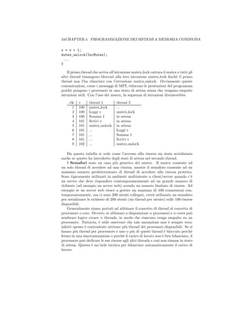 34CHAPTER 4. PROGRAMMAZIONE DEI SISTEMI A MEMORIA CONDIVISA

v = v + 1;
mutex_unlock(IncMutex);
 ...
}

    Il primo thread che arriva all’istruzione mutex lock cattura il mutex e tutti gli
altri thread rimangono bloccati alla loro istruzione mutex lock ﬁnch` il primo
                                                                         e
thread non l’ha rilasciato con l’istruzione mutex unlock. Ovviamente queste
comunicazioni, come i messaggi di MPI, riducono le prestazioni del programma
poich` pongono i processori in uno stato di attesa senza che vengano eseguite
       e
istruzioni utili. Con l’uso dei mutex, la seguenza di istruzioni diventerebbe
     clk   v      thread 1         thread 2
       1   100    mutex lock       ...
       2   100    Leggi v          mutex lock
       3   100    Somma 1          in attesa
       4   101    Scrivi v         in attesa
       5   101    mutex unlock     in attesa
       6   101    ...              Leggi v
       7   101    ...              Somma 1
       8   101    ...              Scrivi v
       9   102    ...              mutex unlock

    Da questa tabella si vede come l’accesso alla risorsa sia stata serializzata
anche se questo ha introdotto degli stati di attesa nel secondo thread.
    I Semafori sono un caso pi` generico dei mutex. Il mutex consente ad
                                    u
un solo thread di accedere ad una risorsa, mentre il semaforo consente ad un
massimo numero predeterminato di thread di accedere alla risorsa protetta.
Sono tipicamente utilizzati in ambienti multiutente o client/server quando c’`     e
un server che deve rispondere contemporaneamente ad un grande numero di
richieste (ad esempio un server web) avendo un numero limitato di risorse. Ad
esempio se un server web riesce a gestire un massimo di 100 connessioni con-
temporaneamente, ma ci sono 200 utenti collegati, verr` utilizzato un semaforo
                                                           a
per serializzare le richieste di 200 utenti (un thread per utente) sulle 100 risorse
disponibili.
    Generalmente siamo portati ad abbinare il concetto di thread al concetto di
processore o core. Ovvero, se abbiamo a disposizione n processori o n cores pu`    o
sembrare logico creare n threads, in modo che ciascuno venga eseguito su un
processore. Tuttavia, ` utile osservare che tale assunzione non ` sempre vera:
                         e                                           e
infatti spesso ` conveniente attivare pi` thread dei processori disponibili. Se si
               e                          u
hanno pi` thread per processore e uno o pi` di questi thread ` bloccato perch`
          u                                    u                   e               e
fermo in una sincronizzazione o perch` il carico di lavoro non ` ben bilanciato, il
                                        e                         e
processore pu` dedicare le sue risorse agli altri threads e cos` non rimane in stato
              o                                                ı
di attesa. Questa ` un’utile tecnica per bilanciare automaticamente il carico di
                    e
lavoro.
 