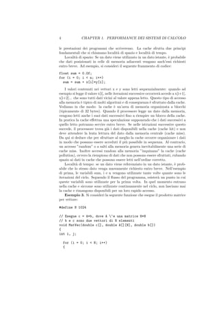 4              CHAPTER 1. PERFORMANCE DEI SISTEMI DI CALCOLO

le prestazioni dei programmi che scriveremo. La cache sfrutta due principi
fondamentali che si chiamano localit` di spazio e localit` di tempo.
                                     a                    a
   Localit` di spazio: Se un dato viene utilizzato in un dato istante, ` probabile
           a                                                           e
che dati posizionati in celle di memoria adiacenti vengano anch’essi richiesti
entro breve. Ad esempio, si consideri il seguente frammento di codice:
float sum = 0.0f;
for (i = 0; i < n; i++)
  sum = sum + x[i]*y[i];
    I valori contenuti nei vettori x e y sono letti sequenzialmente: quando ad
esempio si legge il valore x[i], nelle iterazioni successive occorrer` accede a x[i+1],
                                                                     a
x[i+2]... che sono tutti dati vicini al valore appena letto. Questo tipo di accesso
alla memoria ` tipico di molti algoritmi e di conseguenza ` sfruttato dalla cache.
               e                                               e
Vediamo in che modo: la cache ` un’area di memoria organizzata a blocchi
                                        e
(tipicamente di 32 bytes). Quando il processore legge un dato dalla memoria,
vengono letti anche i suoi dati successivi ﬁno a riempire un blocco della cache.
In pratica la cache eﬀettua una speculazione supponendo che i dati successivi a
quello letto potranno servire entro breve. Se nelle istruzioni successive questo
succede, il processore trova gi` i dati disponibili nella cache (cache hit) e non
                                  a
deve attendere la lenta lettura del dato dalla memoria centrale (cache miss).
Da qui si deduce che per sfruttare al meglio la cache occorre organizzare i dati
in modo che possano essere acceduti il pi` possibile in sequenza. Al contrario,
                                               u
un accesso ”random” o a salti alla memoria genera inevitabilmente una serie di
cache miss. Inoltre accessi random alla memoria ”inquinano” la cache (cache
pollution), ovvero la riempiono di dati che non possono essere sfruttati, rubando
spazio ai dati in cache che possono essere letti nell’ordine corretto.
    Localit` di tempo: se un dato viene referenziato in un dato istante, ` prob-
           a                                                                   e
abile che lo stesso dato venga nuovamente richiesto entro breve. Nell’esempio
di prima, le variabili sum, i e n vengono utilizzate tante volte quante sono le
iterazioni del ciclo. Seguendo il ﬂusso del programma, esister` un punto in cui
                                                                    a
queste variabili sono utilizzate per la prima volta. In quel momento entrano
nella cache e siccome sono utilizzate continuamente nel ciclo, non lasciano mai
la cache e rimangono disponibili per un loro rapido accesso.
    Esempio 3. Si consideri la seguente funzione che esegue il prodotto matrice
per vettore:

#define N 1024

// Esegue c = A*b, dove A ‘e una matrice N*N
// b e c sono due vettori di N elementi
void MatVec(double c[], double A[][N], double b[])
{
int i, j;

    for (i = 0; i < N; i++)
    {
 