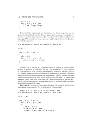 1.4. CACHE DEL PROCESSORE                                                         5

        c[i] = 0.0;
        for (j = 0; j < N; j++)
          c[i] += A[i][j] * b[j];
    }
}

    Prima di tutto, notiamo che questa funzione ` scritta per operare con una
                                                 e
dimensione ﬁssa N delle matrici. Questo approccio ` caldamente sconsigliato, in
                                                   e
quanto si vincola il funzionamento ad un caso particolare. Ricordando che nel
linguaggio C le matrici sono memorizzate per righe, si pu` riscrivere la funzione
                                                         o
in modo pi` generico:
           u

void MatVec(int n, double *c, double *A, double *b)
{
int i, j;

    for (i =   0; i < n; i++)
    {
      c[i] =   0.0;
      for (j   = 0; j < n; j++)
        c[i]   += A[i*n + j] * b[j];
    }
}

     Notiamo che la matrice A ` rappresentata in un vettore in cui sono mem-
                                  e
orizzare in sequenza le righe della matrice. Per accedere ad un dato elemento
(i, j) della matrice, viene calcolata la posizione all’interno del vettore A con i*n
+ j. Questa operazione non compromette le performances, dato che comunque
verrebbe generata intrinsecamente dal compilatore, qualora venisse utilizzato
il costrutto matrice come nella prima versione della funzione. In questo caso
possiamo vedere come tutti gli accessi alle 3 aree di memoria (la matrice A e i
vettori b e c) avvengono tutti in modo sequenziale, ed in questo modo ` sfruttata
                                                                          e
la localit` di spazio della cache.
           a
     Esercizio 3. Si consideri la seguente funzione che esegue il prodotto riga
per colonna tra due matrici A e B, scrivendo il risultato in C.

// Esegue C = A*B, dove A, B e C sono matrici n*n
void MatMat(int n, double *C, double *A, double *B)
{
int i, j, k;

    for (i = 0; i < n; i++)
      for (j = 0; j < n; j++)
      {
        C[i*n + j] = 0.0;
        for (k = 0; k < n; k++)
          C[i*n + j] += A[i*n + k] * B[k*n + j];
 
