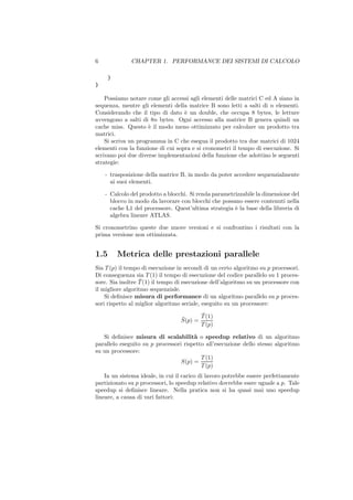 6             CHAPTER 1. PERFORMANCE DEI SISTEMI DI CALCOLO

      }
}

    Possiamo notare come gli accessi agli elementi delle matrici C ed A siano in
sequenza, mentre gli elementi della matrice B sono letti a salti di n elementi.
Considerando che il tipo di dato ` un double, che occupa 8 bytes, le letture
                                   e
avvengono a salti di 8n bytes. Ogni accesso alla matrice B genera quindi un
cache miss. Questo ` il modo meno ottimizzato per calcolare un prodotto tra
                     e
matrici.
    Si scriva un programma in C che esegua il prodotto tra due matrici di 1024
elementi con la funzione di cui sopra e si cronometri il tempo di esecuzione. Si
scrivano poi due diverse implementazioni della funzione che adottino le seguenti
strategie:

    - trasposizione della matrice B, in modo da poter accedere sequenzialmente
      ai suoi elementi.

    - Calcolo del prodotto a blocchi. Si renda parametrizzabile la dimensione del
      blocco in modo da lavorare con blocchi che possano essere contenuti nella
      cache L1 del processore. Quest’ultima strategia ` la base della libreria di
                                                       e
      algebra lineare ATLAS.

Si cronometrino queste due nuove versioni e si confrontino i risultati con la
prima versione non ottimizzata.


1.5       Metrica delle prestazioni parallele
Sia T (p) il tempo di esecuzione in secondi di un certo algoritmo su p processori.
Di conseguenza sia T (1) il tempo di esecuzione del codice parallelo su 1 proces-
                  ¯
sore. Sia inoltre T (1) il tempo di esecuzione dell’algoritmo su un processore con
il migliore algoritmo sequenziale.
    Si deﬁnisce misura di performance di un algoritmo parallelo su p proces-
sori rispetto al miglior algoritmo seriale, eseguito su un processore:
                                         ¯
                                         T (1)
                                  ¯
                                  S(p) =
                                         T (p)

   Si deﬁnisce misura di scalabilit` o speedup relativo di un algoritmo
                                       a
parallelo eseguito su p processori rispetto all’esecuzione dello stesso algoritmo
su un processore:
                                          T (1)
                                  S(p) =
                                          T (p)
    In un sistema ideale, in cui il carico di lavoro potrebbe essere perfettamente
partizionato su p processori, lo speedup relativo dovrebbe essre uguale a p. Tale
speedup si deﬁnisce lineare. Nella pratica non si ha quasi mai uno speedup
lineare, a causa di vari fattori:
 