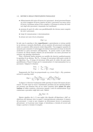 1.5. METRICA DELLE PRESTAZIONI PARALLELE                                         7

   • sbilanciamento del carico di lavoro tra i processori: alcuni processori hanno
     un carico maggiore di lavoro rispetto ad altri; i processori con meno carico
     di lavoro, terminano prima il loro compito e si fermano in attesa dei risul-
     tati degli altri processori, rimanendo cos` inutilizzati.
                                                ı
   • presenza di parti di codice non parallelizzabili che devono essere eseguite
     da tutti i processori.
   • tempi di comunicazione e sincronizzazione.
   In alcuni rari casi si ha la situazione
                                         S(p) > p.

In tale caso lo speedup si dice superlineare e generalmente si ottiene poich`     e
in un sistema a memoria distribuita, ad un aumento dei processori corrisponde
anche un aumento della memoria totale disponibile. Una maggiore quantit` di    a
memoria pu` consentire il salvataggio di risultati intermedi ed evitare di doverli
             o
ricalcolare in parti successive nell’algoritmo. In questo modo si pu` ridurre
                                                                         o
il numero di calcoli eseguiti rispetto ad un’esecuzione con meno processori ed
ottenere cos` speedup superlineari.
             ı
    Flatt e Kennedy hanno proposto un modello che descrive qualitativamente
lo speedup di un sistema. Sia Tser il tempo di esecuzione della parte seriale di
un algoritmo, Tpar il tempo di esecuzione della parte di codice che pu` essere
                                                                           o
parallelizzata e T0 (p) il tempo per le comunicazioni e le sincronizzazioni tra i p
processori. Valgono le relazioni:
                          T (1) =         Tser + Tpar
                                                 T
                          T (p) =         Tser + par + T0 (p)
                                                   p

    Supponendo che T0 (p) sia proporzionale a p, ovvero T0 (p) = Kp, possiamo
scrivere lo speedup come:
                           Tser + Tpar                   p(Tser + Tpar )
               S(p) =            Tpar
                                                   =
                        Tser +          + T0 (p)       pTser + Tpar + Kp2
                                  p

    La ﬁgura 1.5 descrive l’andamento dello speedup al variare del numero di pro-
cessori. Si vede come la curva ` inizialmente prossima ad uno speedup libeare,
                                e
poi presenta una ﬂessione ﬁno ad un valore massimo detto punto di satu-
razione ed inﬁne comincia a decrescere quando i costi di comunicazione T0 (p)
cominciano a prevalere sulgli altri costi. Infatti:

                                        lim S(p) = 0.
                                    p→∞

    Questo signiﬁca che ` c’` una soglia (che dipende all’algoritmo e dall’ ar-
                         e e
chitettura del sistema) oltre la quale ` controproducente aumentare il numero
                                       e
dei processori. ` come se per compiere un determinato lavoro si assumessere
                 e
pi` persone: se le persone sono troppe, si intralciano a vicenda ed occorre pi`
  u                                                                           u
tempo a portare a termine il compito.
 