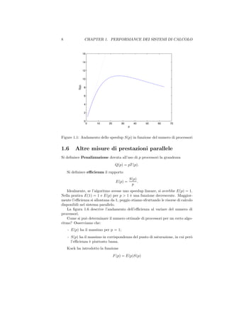 8                 CHAPTER 1. PERFORMANCE DEI SISTEMI DI CALCOLO


                 16


                 14


                 12


          S(p)   10


                  8


                  6


                  4


                  2


                  0
                      0   10   20       30        40   50   60      70
                                              p



Figure 1.1: Andamento dello speedup S(p) in funzione del numero di processori


1.6     Altre misure di prestazioni parallele
Si deﬁnisce Penalizzazione dovuta all’uso di p processori la grandezza
                                     Q(p) = pT (p).
    Si deﬁnisce eﬃcienza il rapporto
                                              S(p)
                                     E(p) =        .
                                               p
    Idealmente, se l’algoritmo avesse uno speedup lineare, si avrebbe E(p) = 1.
Nella pratica E(1) = 1 e E(p) per p > 1 ` una funzione decrescente. Maggior-
                                          e
mente l’eﬃcienza si allontana da 1, peggio stiamo sfruttando le risorse di calcolo
disponibili nel sistema parallelo.
    La ﬁgura 1.6 descrive l’andamento dell’eﬃcienza al variare del numero di
processori.
    Come si pu` determinare il numero ottimale di processori per un certo algo-
                o
ritmo? Osserviamo che:
    - E(p) ha il massimo per p = 1;
    - S(p) ha il massimo in corrispondenza del punto di saturazione, in cui per`
                                                                               o
      l’eﬃcienza ` piuttosto bassa.
                  e
    Kuck ha introdotto la funzione
                                    F (p) = E(p)S(p)
 