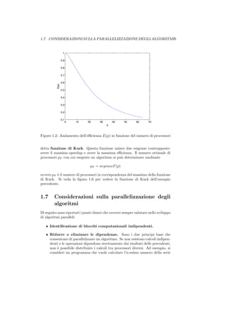 1.7. CONSIDERAZIONI SULLA PARALLELIZZAZIONE DEGLI ALGORITMI9


                  1

                 0.9

                 0.8

                 0.7

                 0.6
          E(p)




                 0.5

                 0.4

                 0.3

                 0.2

                 0.1
                       0   10   20    30       40    50      60     70
                                           p



Figure 1.2: Andamento dell’eﬃcienza E(p) in funzione del numero di processori


detta funzione di Kuck. Questa funzione unisce due esigenze contrapposte:
avere il massimo speedup e avere la massima eﬃcienza. Il numero ottimale di
processori pF con cui eseguire un algoritmo si pu` determinare mediante
                                                 o

                                 pF = argmaxF (p)

ovvero pF ` il numero di processori in corrispondenza del massimo della funzione
          e
di Kuck. Si veda la ﬁgura 1.6 per vedere la funzione di Kuck dell’esempio
precedente.


1.7     Considerazioni sulla parallelizzazione degli
        algoritmi
Di seguito sono riportati i punti chiave che occorre sempre valutare nello sviluppo
di algoritmi paralleli:

   • Identiﬁcazione di blocchi computazionali indipendenti.

   • Ridurre o eliminare le dipendenze. Sono i due principi base che
     consentono di parallelizzare un algoritmo. Se non esistono calcoli indipen-
     denti e le operazioni dipendono strettamente dai risultati delle precedenti,
     non ` possibile distribuire i calcoli tra processori diversi. Ad esempio, si
         e
     consideri un programma che vuole calcolare l’n-esimo numero della serie
 