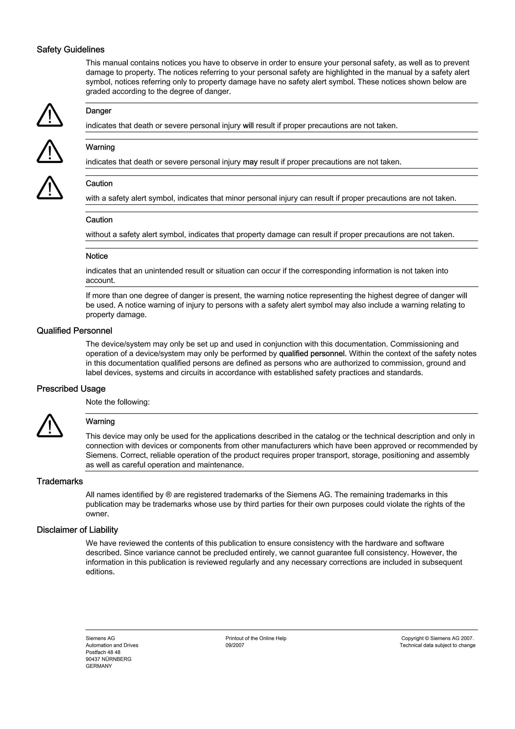 Safety Guidelines
             This manual contains notices you have to observe in order to ensure your personal safety, as well as to prevent
             damage to property. The notices referring to your personal safety are highlighted in the manual by a safety alert
             symbol, notices referring only to property damage have no safety alert symbol. These notices shown below are
             graded according to the degree of danger.

             Danger
             indicates that death or severe personal injury will result if proper precautions are not taken.

             Warning
             indicates that death or severe personal injury may result if proper precautions are not taken.

             Caution
             with a safety alert symbol, indicates that minor personal injury can result if proper precautions are not taken.

             Caution
             without a safety alert symbol, indicates that property damage can result if proper precautions are not taken.

             Notice
             indicates that an unintended result or situation can occur if the corresponding information is not taken into
             account.
             If more than one degree of danger is present, the warning notice representing the highest degree of danger will
             be used. A notice warning of injury to persons with a safety alert symbol may also include a warning relating to
             property damage.

Qualified Personnel
             The device/system may only be set up and used in conjunction with this documentation. Commissioning and
             operation of a device/system may only be performed by qualified personnel. Within the context of the safety notes
             in this documentation qualified persons are defined as persons who are authorized to commission, ground and
             label devices, systems and circuits in accordance with established safety practices and standards.

Prescribed Usage
             Note the following:

             Warning
             This device may only be used for the applications described in the catalog or the technical description and only in
             connection with devices or components from other manufacturers which have been approved or recommended by
             Siemens. Correct, reliable operation of the product requires proper transport, storage, positioning and assembly
             as well as careful operation and maintenance.

Trademarks
             All names identified by ® are registered trademarks of the Siemens AG. The remaining trademarks in this
             publication may be trademarks whose use by third parties for their own purposes could violate the rights of the
             owner.

Disclaimer of Liability
             We have reviewed the contents of this publication to ensure consistency with the hardware and software
             described. Since variance cannot be precluded entirely, we cannot guarantee full consistency. However, the
             information in this publication is reviewed regularly and any necessary corrections are included in subsequent
             editions.




             Siemens AG                                Printout of the Online Help                              Copyright © Siemens AG 2007.
             Automation and Drives                     09/2007                                                 Technical data subject to change
             Postfach 48 48
             90437 NÜRNBERG
             GERMANY
 