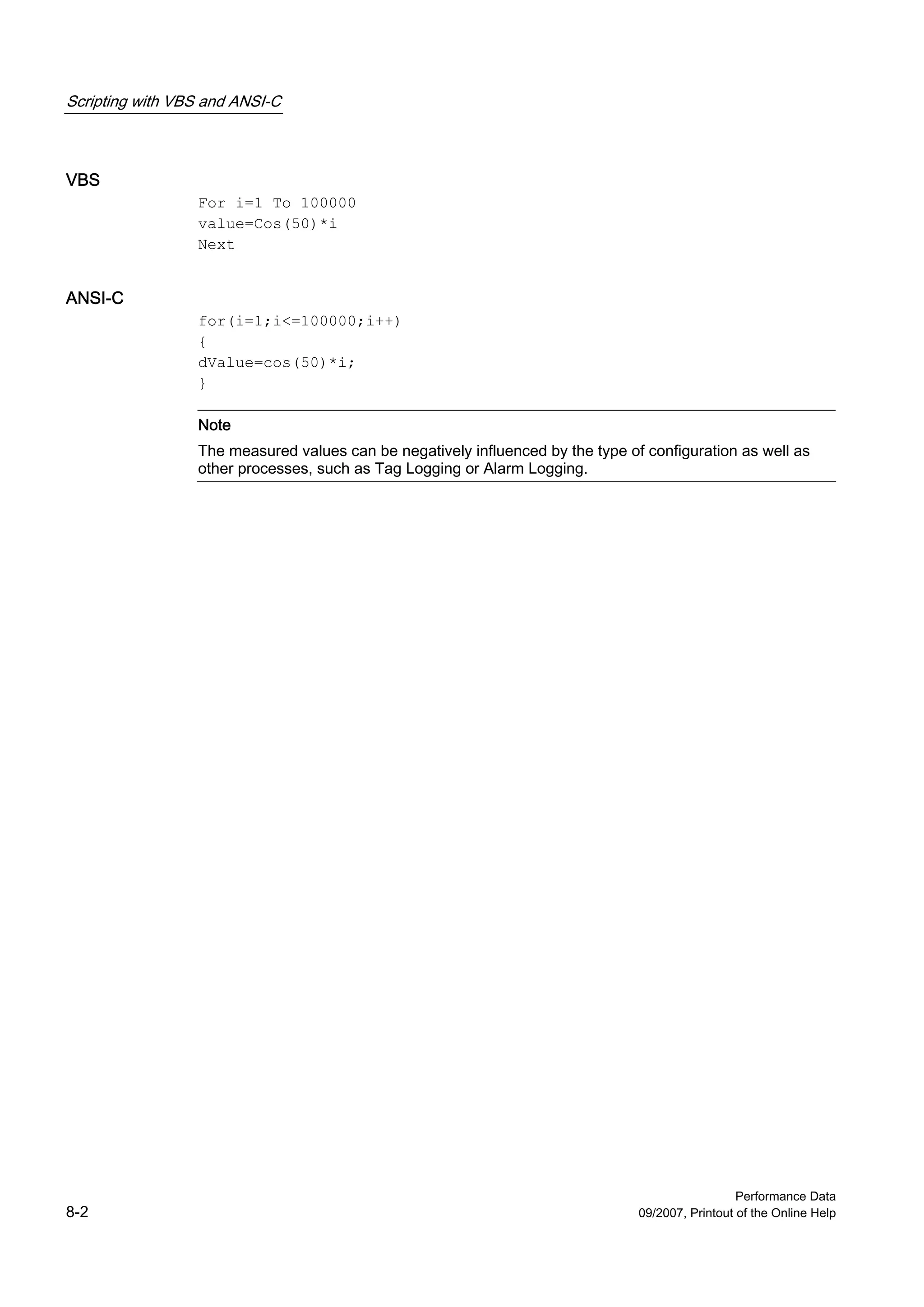 Scripting with VBS and ANSI-C



VBS
                 For i=1 To 100000
                 value=Cos(50)*i
                 Next


ANSI-C
                 for(i=1;i<=100000;i++)
                 {
                 dValue=cos(50)*i;
                 }

                 Note
                 The measured values can be negatively influenced by the type of configuration as well as
                 other processes, such as Tag Logging or Alarm Logging.




                                                                                                  Performance Data
8-2                                                                             09/2007, Printout of the Online Help
 