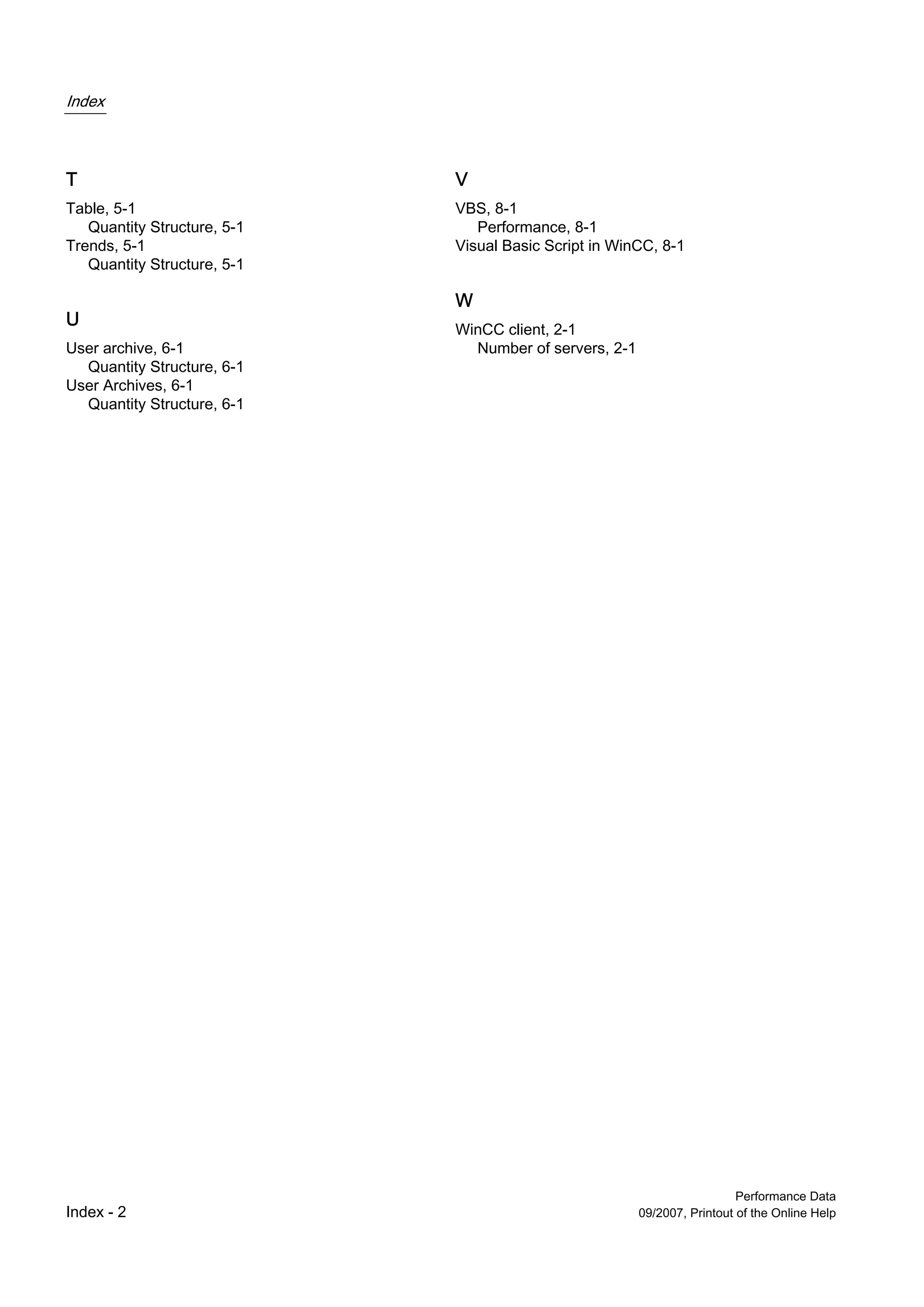 Index



T                            V
Table, 5-1                   VBS, 8-1
   Quantity Structure, 5-1      Performance, 8-1
Trends, 5-1                  Visual Basic Script in WinCC, 8-1
   Quantity Structure, 5-1

                             W
U                            WinCC client, 2-1
User archive, 6-1              Number of servers, 2-1
  Quantity Structure, 6-1
User Archives, 6-1
  Quantity Structure, 6-1




                                                                          Performance Data
Index - 2                                               09/2007, Printout of the Online Help
 