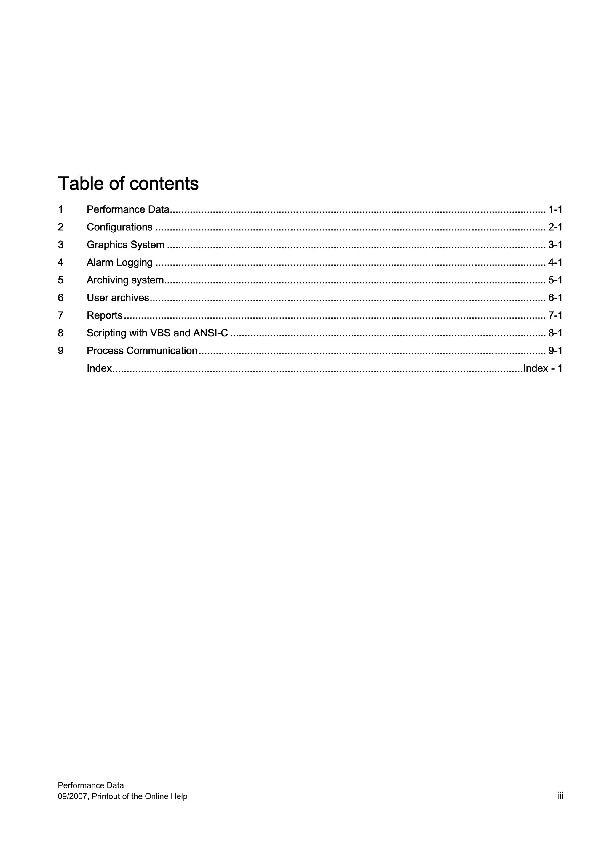 Table of contents
1       Performance Data................................................................................................................................... 1-1
2       Configurations ........................................................................................................................................ 2-1
3       Graphics System .................................................................................................................................... 3-1
4       Alarm Logging ........................................................................................................................................ 4-1
5       Archiving system..................................................................................................................................... 5-1
6       User archives.......................................................................................................................................... 6-1
7       Reports ................................................................................................................................................... 7-1
8       Scripting with VBS and ANSI-C .............................................................................................................. 8-1
9       Process Communication......................................................................................................................... 9-1
        Index...............................................................................................................................................Index - 1




Performance Data
09/2007, Printout of the Online Help                                                                                                                                iii
 