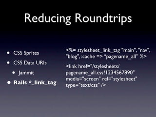 Reducing Roundtrips

                     <%= stylesheet_link_tag "main", "nav",
•   CSS Sprites
                     "blog", :cache => “pagename_all” %>
•   CSS Data URIs
                     <link href="/stylesheets/
    •   Jammit       pagename_all.css?1234567890"
                     media="screen" rel="stylesheet"
• Rails *_link_tag   type="text/css" />
 