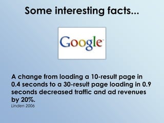 Some interesting facts...A change from loading a 10-result page in 0.4 seconds to a 30-result page loading in 0.9 seconds decreased traffic and ad revenues by 20%.Linden 2006