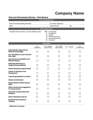 Company Name<br />Employee Performance Review – Peer Review<br />Employee InformationName Of Employee Being Reviewed: FORMTEXT       FORMTEXT      Your Name (Optional): FORMTEXT       FORMTEXT       FORMTEXT      Date: FORMTEXT      Review Period: FORMTEXT       to  FORMTEXT      Review GuidelinesComplete this peer review, using the following scale:NA = Not Applicable1 = Unsatisfactory2 = Marginal3 = Meets Requirements4 = Exceeds Requirements5 = ExceptionalEvaluation(5) = Exceptional(4) = Exceeds Requirements(3) = Meets Requirements(2) = Marginal(1) = UnsatisfactoryDemonstrates Required Job Skills And Knowledge FORMCHECKBOX  FORMCHECKBOX  FORMCHECKBOX  FORMCHECKBOX  FORMCHECKBOX Has The Ability To Learn And Use New Skills FORMCHECKBOX  FORMCHECKBOX  FORMCHECKBOX  FORMCHECKBOX  FORMCHECKBOX Uses Resources Available In An Effective Manner FORMCHECKBOX  FORMCHECKBOX  FORMCHECKBOX  FORMCHECKBOX  FORMCHECKBOX Responds Effectively To Assigned Responsibilities  FORMCHECKBOX  FORMCHECKBOX  FORMCHECKBOX  FORMCHECKBOX  FORMCHECKBOX Meets Attendance Requirements FORMCHECKBOX  FORMCHECKBOX  FORMCHECKBOX  FORMCHECKBOX  FORMCHECKBOX Listens To Direction From Management FORMCHECKBOX  FORMCHECKBOX  FORMCHECKBOX  FORMCHECKBOX  FORMCHECKBOX Takes Responsibility For Actions FORMCHECKBOX  FORMCHECKBOX  FORMCHECKBOX  FORMCHECKBOX  FORMCHECKBOX Honors Commitments FORMCHECKBOX  FORMCHECKBOX  FORMCHECKBOX  FORMCHECKBOX  FORMCHECKBOX Demonstrates Problem Solving Skills FORMCHECKBOX  FORMCHECKBOX  FORMCHECKBOX  FORMCHECKBOX  FORMCHECKBOX Offers Constructive Suggestions For Improvement FORMCHECKBOX  FORMCHECKBOX  FORMCHECKBOX  FORMCHECKBOX  FORMCHECKBOX Generates Creative Ideas And Solutions FORMCHECKBOX  FORMCHECKBOX  FORMCHECKBOX  FORMCHECKBOX  FORMCHECKBOX Meets Challenges Head On FORMCHECKBOX  FORMCHECKBOX  FORMCHECKBOX  FORMCHECKBOX  FORMCHECKBOX Demonstrates Innovative Thinking FORMCHECKBOX  FORMCHECKBOX  FORMCHECKBOX  FORMCHECKBOX  FORMCHECKBOX Additional Comments:<br />